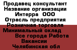 Продавец-консультант › Название организации ­ Интерра, ООО › Отрасль предприятия ­ Розничная торговля › Минимальный оклад ­ 22 000 - Все города Работа » Вакансии   . Челябинская обл.,Еманжелинск г.